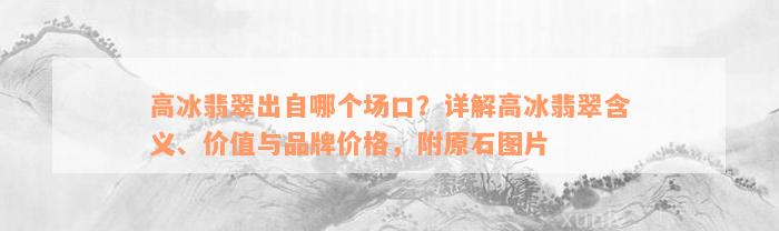 高冰翡翠出自哪个场口？详解高冰翡翠含义、价值与品牌价格，附原石图片