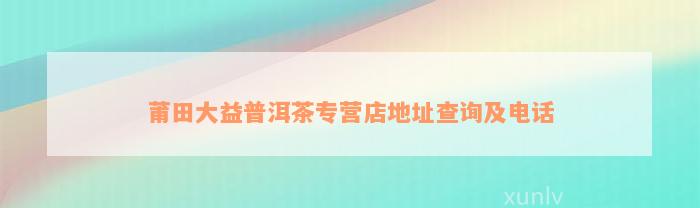 莆田大益普洱茶专营店地址查询及电话