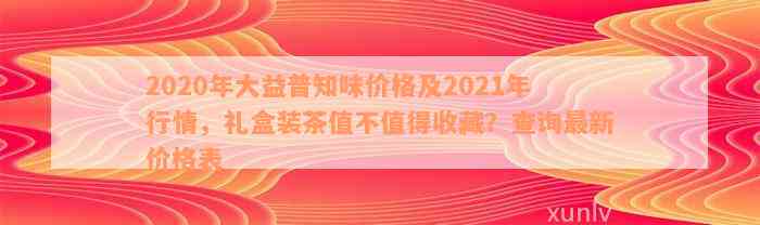 2020年大益普知味价格及2021年行情，礼盒装茶值不值得收藏？查询最新价格表