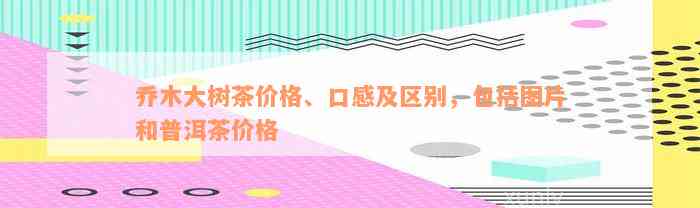 乔木大树茶价格、口感及区别，包括图片和普洱茶价格