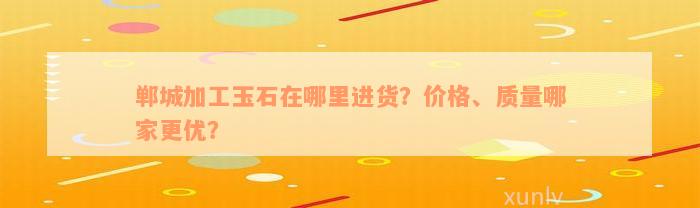 郸城加工玉石在哪里进货？价格、质量哪家更优？