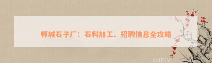 郸城石子厂：石料加工、招聘信息全攻略