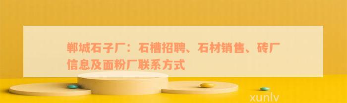 郸城石子厂：石槽招聘、石材销售、砖厂信息及面粉厂联系方式