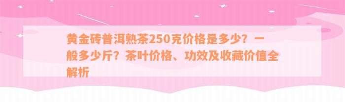 黄金砖普洱熟茶250克价格是多少？一般多少斤？茶叶价格、功效及收藏价值全解析