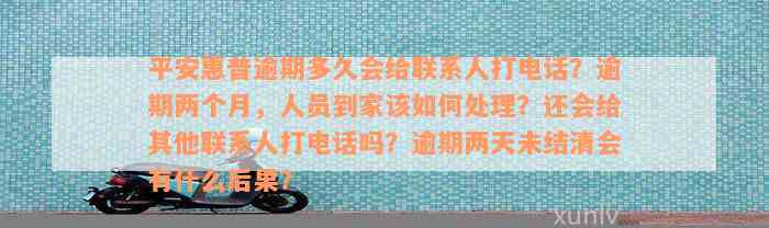 平安惠普逾期多久会给联系人打电话？逾期两个月，人员到家该如何处理？还会给其他联系人打电话吗？逾期两天未结清会有什么后果？