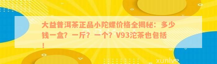 大益普洱茶正品小陀螺价格全揭秘：多少钱一盒？一斤？一个？V93沱茶也包括！