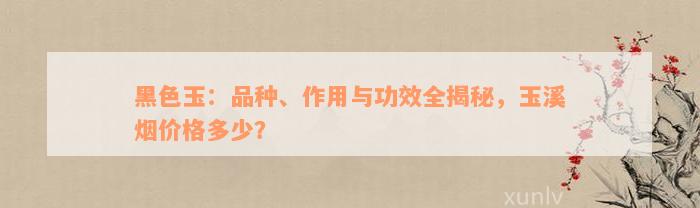 黑色玉：品种、作用与功效全揭秘，玉溪烟价格多少？