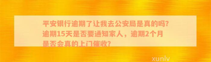 平安银行逾期了让我去公安局是真的吗？逾期15天是否要通知家人，逾期2个月是否会真的上门催收？