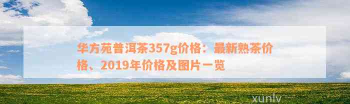 华方苑普洱茶357g价格：最新熟茶价格、2019年价格及图片一览