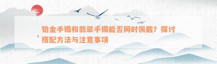 铂金手镯和翡翠手镯能否同时佩戴？探讨搭配方法与注意事项