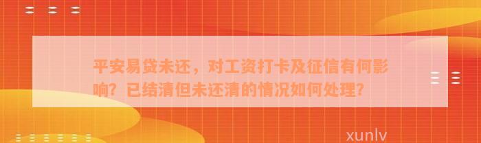 平安易贷未还，对工资打卡及征信有何影响？已结清但未还清的情况如何处理？