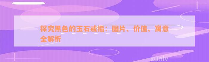 探究黑色的玉石戒指：图片、价值、寓意全解析