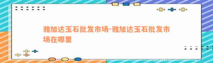 雅加达玉石批发市场-雅加达玉石批发市场在哪里