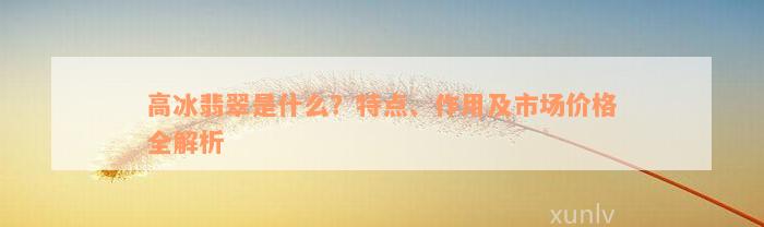 高冰翡翠是什么？特点、作用及市场价格全解析