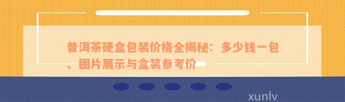 普洱茶硬盒包装价格全揭秘：多少钱一包、图片展示与盒装参考价