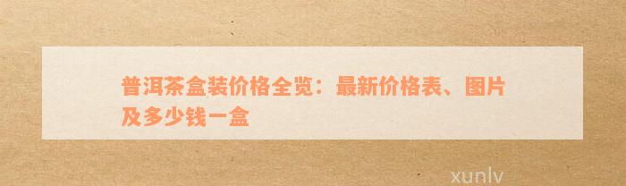 普洱茶盒装价格全览：最新价格表、图片及多少钱一盒