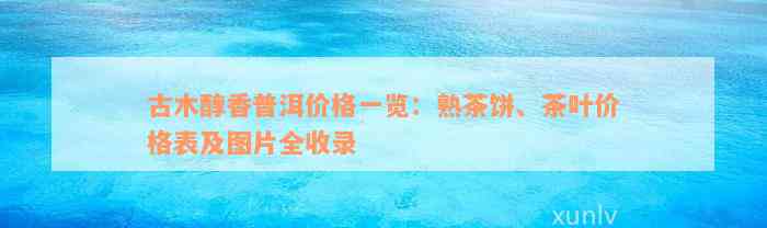 古木醇香普洱价格一览：熟茶饼、茶叶价格表及图片全收录