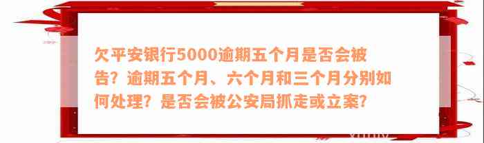 欠平安银行5000逾期五个月是否会被告？逾期五个月、六个月和三个月分别如何处理？是否会被公安局抓走或立案？