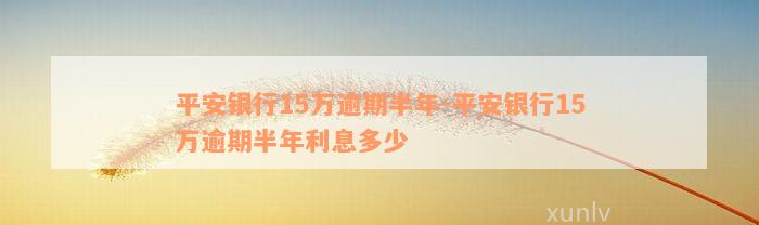 平安银行15万逾期半年-平安银行15万逾期半年利息多少