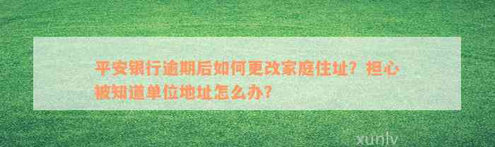 平安银行逾期后如何更改家庭住址？担心被知道单位地址怎么办？