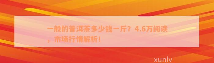 一般的普洱茶多少钱一斤？4.6万阅读，市场行情解析！