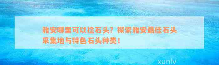 雅安哪里可以捡石头？探索雅安最佳石头采集地与特色石头种类！