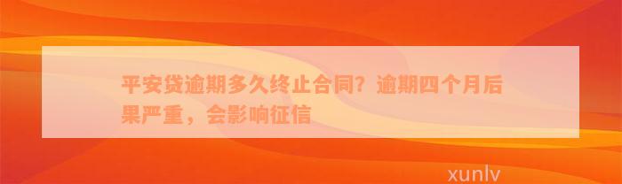 平安贷逾期多久终止合同？逾期四个月后果严重，会影响征信