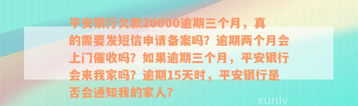 平安银行欠款20000逾期三个月，真的需要发短信申请备案吗？逾期两个月会上门催收吗？如果逾期三个月，平安银行会来我家吗？逾期15天时，平安银行是否会通知我的家人？