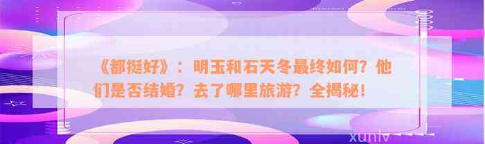 《都挺好》：明玉和石天冬最终如何？他们是否结婚？去了哪里旅游？全揭秘！