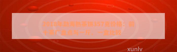 2018年勐海熟茶饼357克价格：前十茶厂盘点与一斤、一盒比较