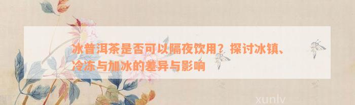 冰普洱茶是否可以隔夜饮用？探讨冰镇、冷冻与加冰的差异与影响