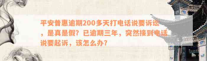 平安普惠逾期200多天打电话说要诉讼，是真是假？已逾期三年，突然接到电话说要起诉，该怎么办？