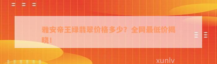 雅安帝王绿翡翠价格多少？全网最低价揭晓！