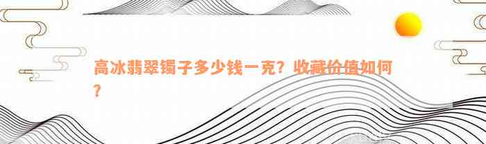 高冰翡翠镯子多少钱一克？收藏价值如何？