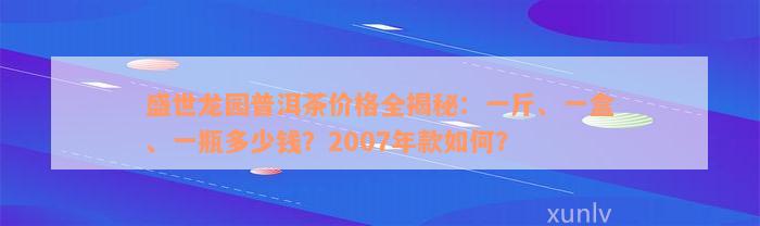 盛世龙园普洱茶价格全揭秘：一斤、一盒、一瓶多少钱？2007年款如何？