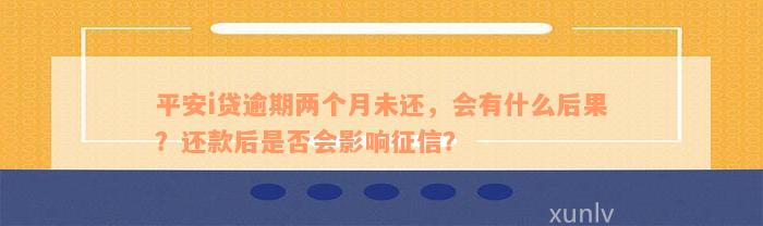 平安i贷逾期两个月未还，会有什么后果？还款后是否会影响征信？