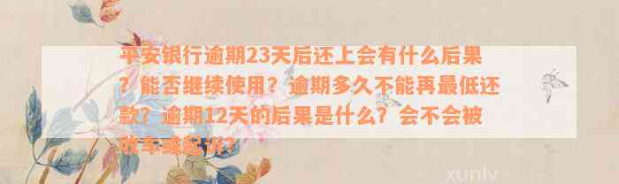 平安银行逾期23天后还上会有什么后果？能否继续使用？逾期多久不能再最低还款？逾期12天的后果是什么？会不会被收车或起诉？