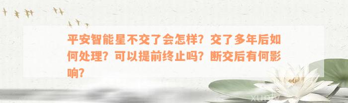 平安智能星不交了会怎样？交了多年后如何处理？可以提前终止吗？断交后有何影响？