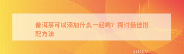 普洱茶可以添加什么一起喝？探讨最佳搭配方法