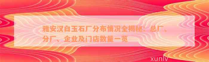 雅安汉白玉石厂分布情况全揭秘：总厂、分厂、企业及门店数量一览