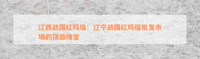 辽西战国红玛瑙：辽宁战国红玛瑙批发市场的顶级瑰宝