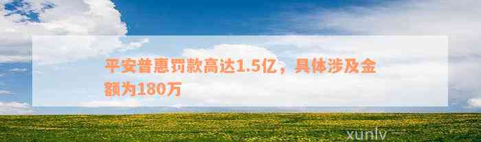 平安普惠罚款高达1.5亿，具体涉及金额为180万