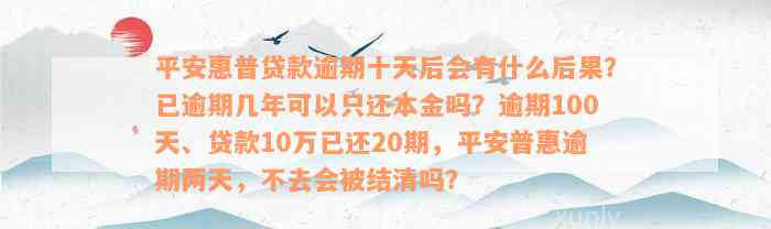 平安惠普贷款逾期十天后会有什么后果？已逾期几年可以只还本金吗？逾期100天、贷款10万已还20期，平安普惠逾期两天，不去会被结清吗？