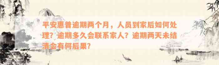 平安惠普逾期两个月，人员到家后如何处理？逾期多久会联系家人？逾期两天未结清会有何后果？