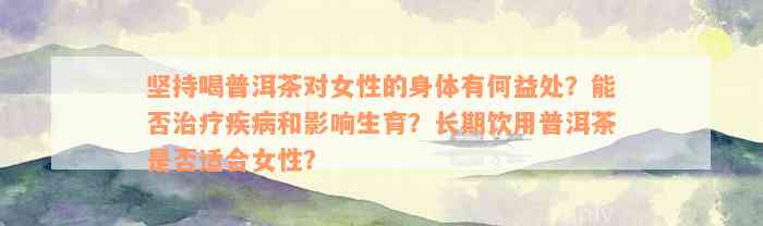 坚持喝普洱茶对女性的身体有何益处？能否治疗疾病和影响生育？长期饮用普洱茶是否适合女性？