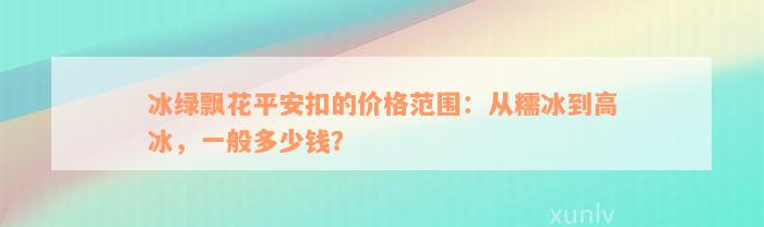 冰绿飘花平安扣的价格范围：从糯冰到高冰，一般多少钱？