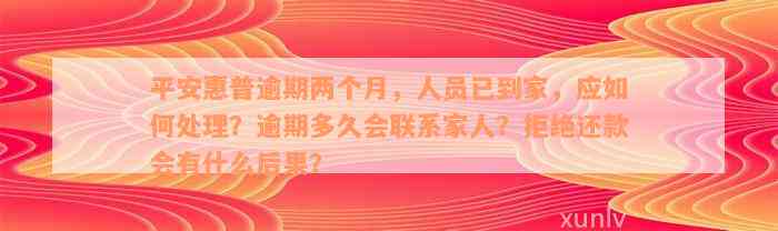 平安惠普逾期两个月，人员已到家，应如何处理？逾期多久会联系家人？拒绝还款会有什么后果？