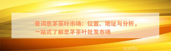 普洱思茅茶叶市场：位置、地址与分析，一站式了解思茅茶叶批发市场