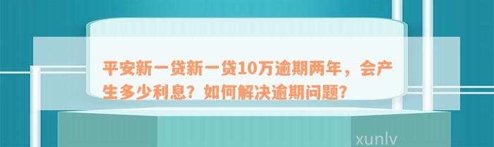 平安新一贷新一贷10万逾期两年，会产生多少利息？如何解决逾期问题？