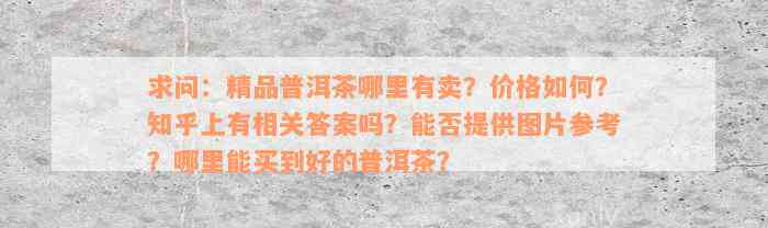 求问：精品普洱茶哪里有卖？价格如何？知乎上有相关答案吗？能否提供图片参考？哪里能买到好的普洱茶？